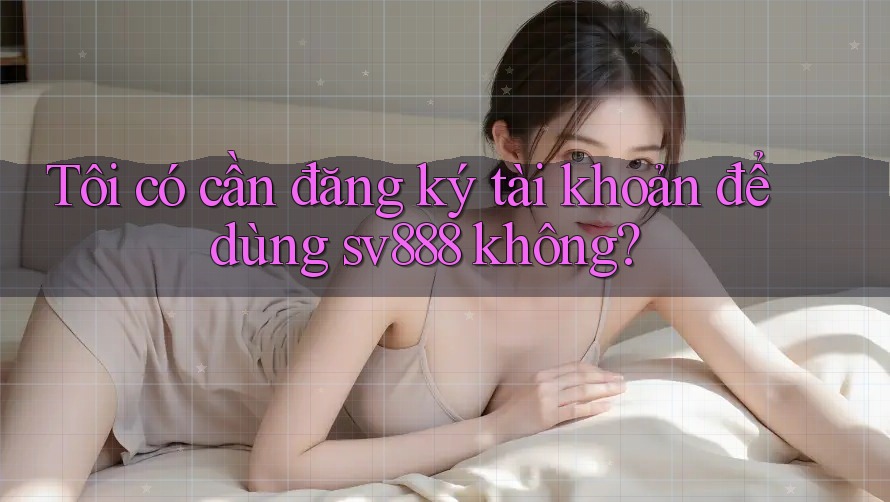 Tôi có cần đăng ký tài khoản để dùng sv888 không?