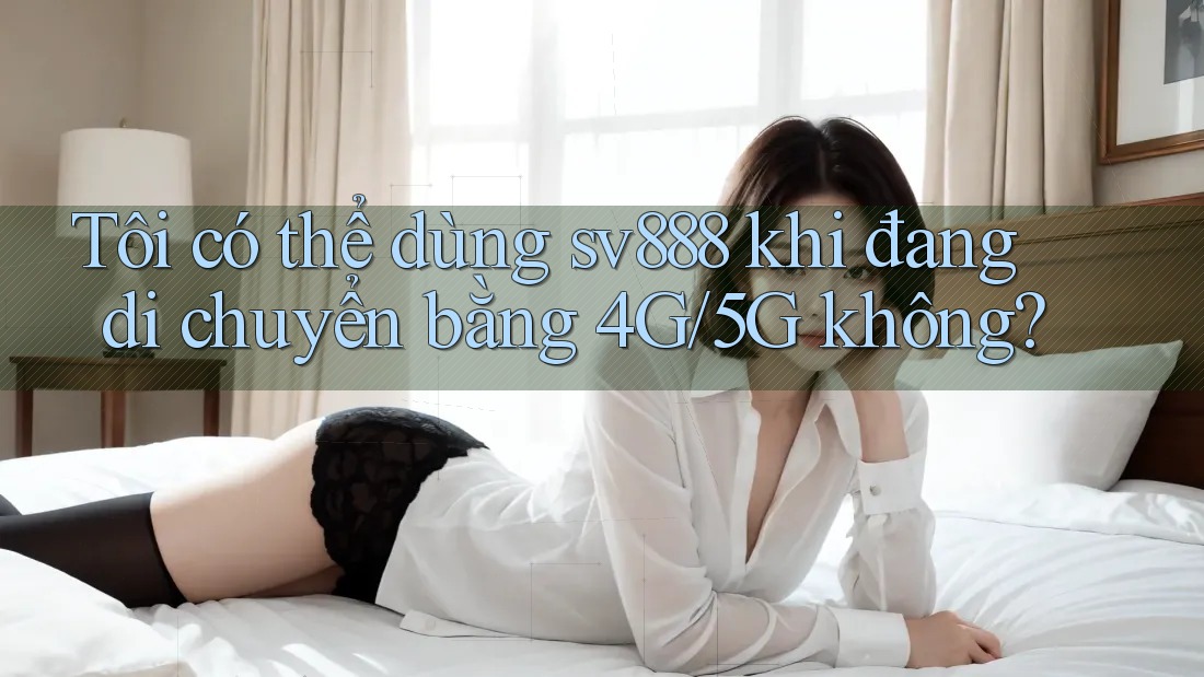 Tôi có thể dùng sv888 khi đang di chuyển bằng 4G/5G không?