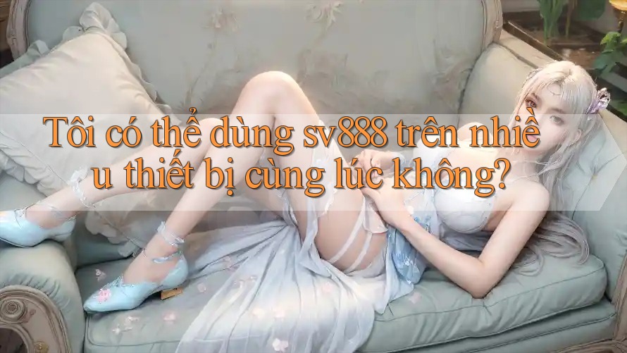 Tôi có thể dùng sv888 trên nhiều thiết bị cùng lúc không?
