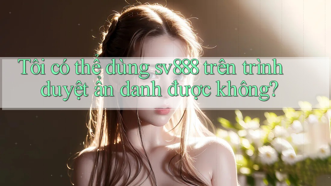 Tôi có thể dùng sv888 trên trình duyệt ẩn danh được không?