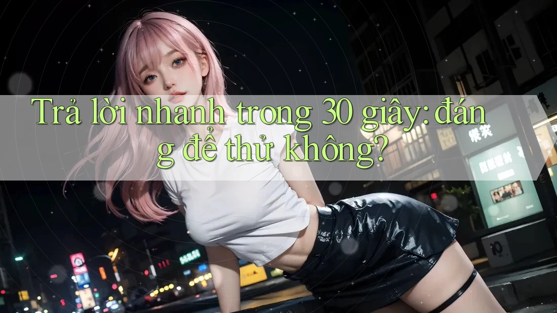 Trả lời nhanh trong 30 giây: đáng để thử không?
