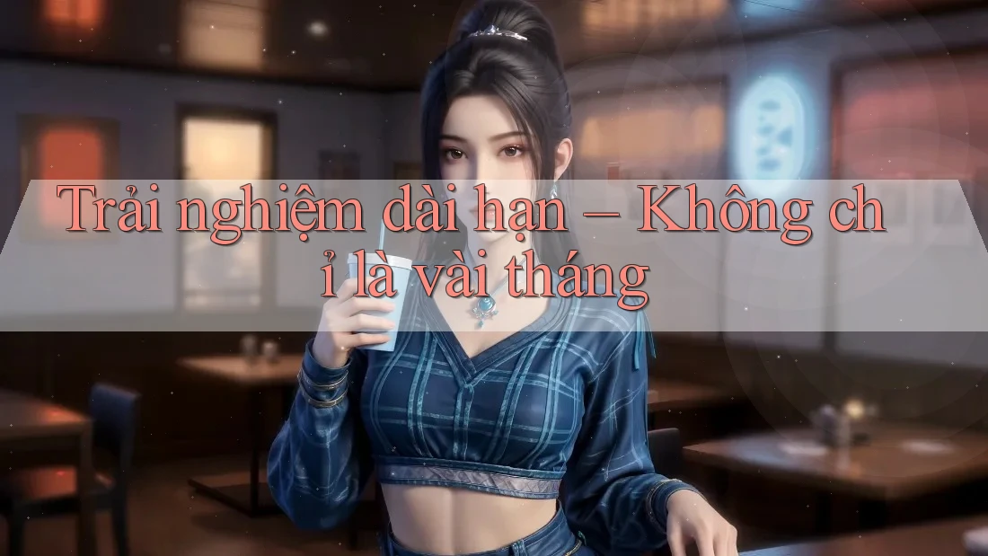 Trải nghiệm dài hạn – Không chỉ là vài tháng