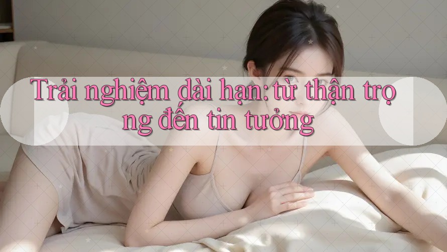 Trải nghiệm dài hạn: từ thận trọng đến tin tưởng