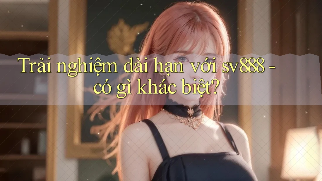 Trải nghiệm dài hạn với sv888 - có gì khác biệt?