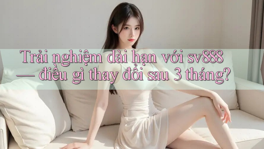 Trải nghiệm dài hạn với sv888 — điều gì thay đổi sau 3 tháng?