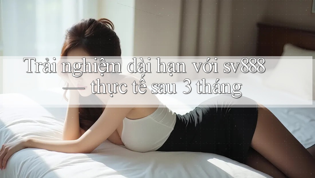 Trải nghiệm dài hạn với sv888 — thực tế sau 3 tháng Trải nghiệm dài hạn với sv888 — thực tế sau 3 tháng