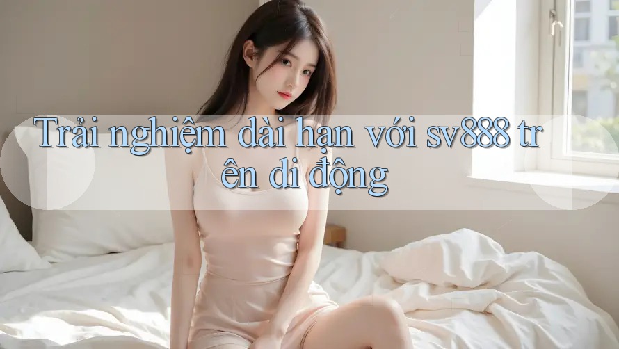 Trải nghiệm dài hạn với sv888 trên di động