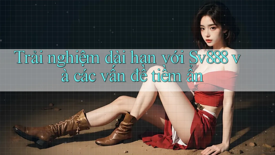 Trải nghiệm dài hạn với Sv888 và các vấn đề tiềm ẩn