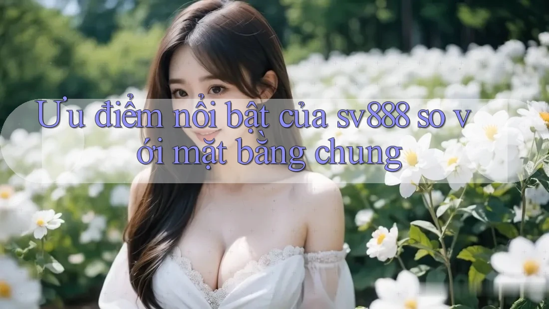 Ưu điểm nổi bật của sv888 so với mặt bằng chung Ưu điểm nổi bật của sv888 so với mặt bằng chung