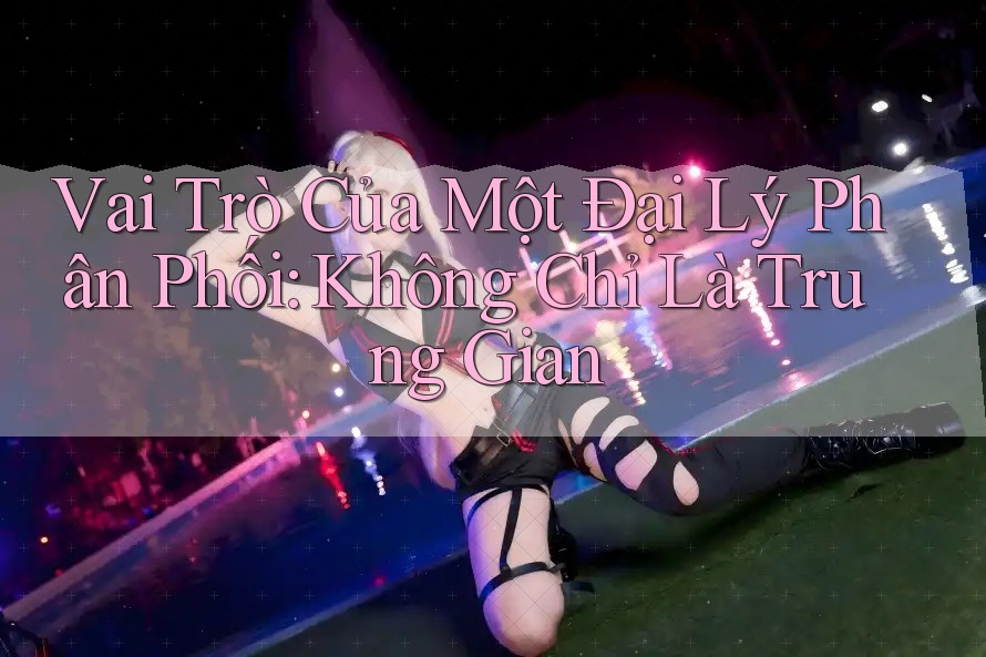 Vai Trò Của Một Đại Lý Phân Phối: Không Chỉ Là Trung Gian Vai Trò Của Một Đại Lý Phân Phối: Không Chỉ Là Trung Gian