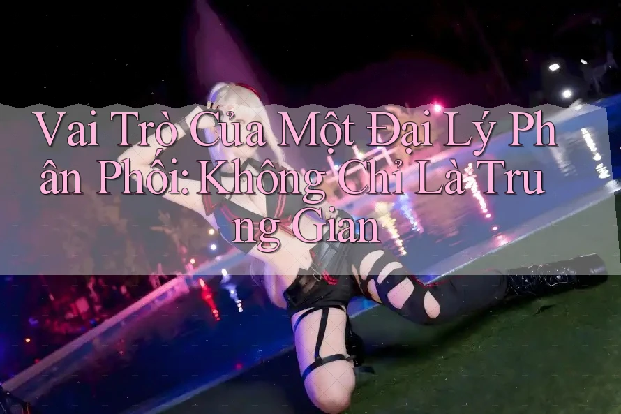 Vai Trò Của Một Đại Lý Phân Phối: Không Chỉ Là Trung Gian Vai Trò Của Một Đại Lý Phân Phối: Không Chỉ Là Trung Gian