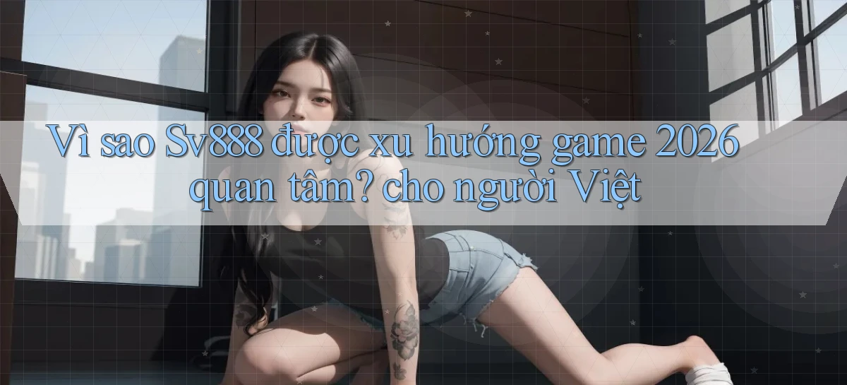 Vì sao Sv888 được xu hướng game 2026 quan tâm cho người Việt
