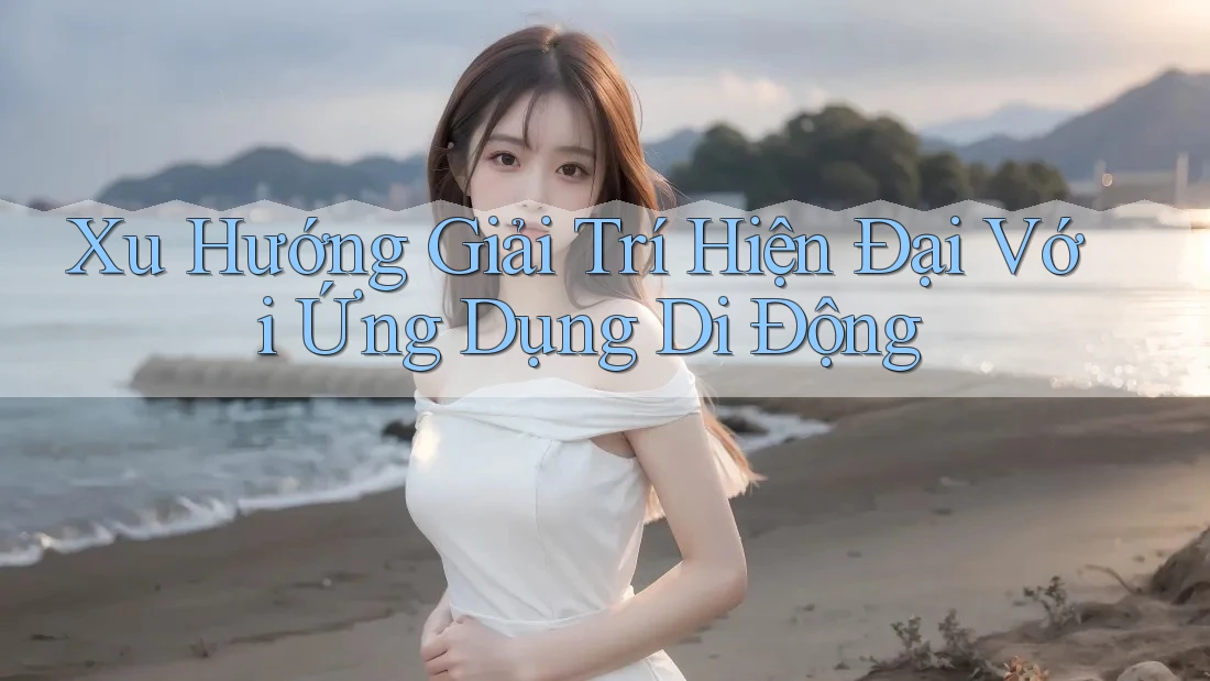 Xu Hướng Giải Trí Hiện Đại Với Ứng Dụng Di Động